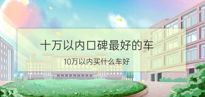 十万以内口碑最好的车，10万以内买什么车好 4款10万左右口碑最好的车